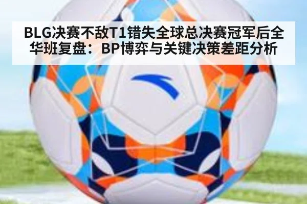 BLG决赛不敌T1错失全球总决赛冠军后全华班复盘：BP博弈与关键决策差距分析
