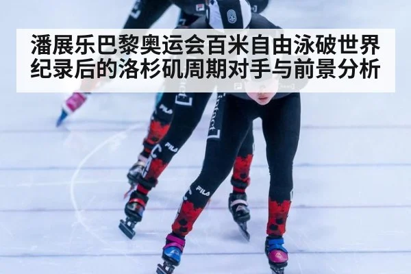 潘展乐巴黎奥运会百米自由泳破世界纪录后的洛杉矶周期对手与前景分析